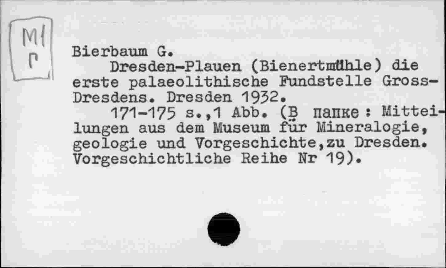 ﻿Bierbaum G.
Dresden-Plauen (Bienertnrtlhle) die erste palaeolithische Fundstelle Gross-Dresdens. Dresden 1952.
171-175 s.,1 Abb. (В папке î Mitteilungen aus dem Museum für Mineralogie, geologie und Vorgeschichte,zu Dresden. Vorgeschichtliche Reihe Nr 19)»